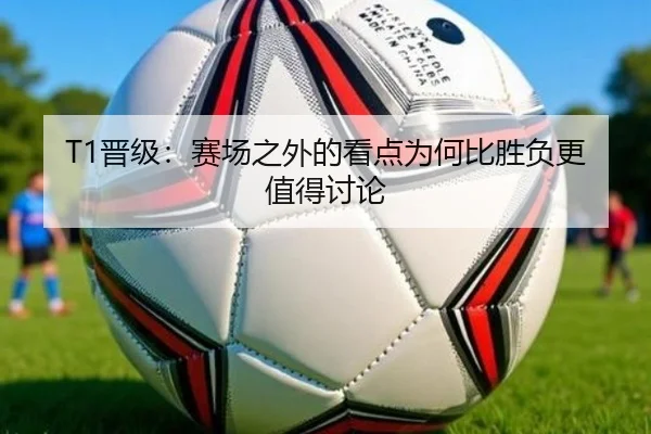 T1晋级：赛场之外的看点为何比胜负更值得讨论